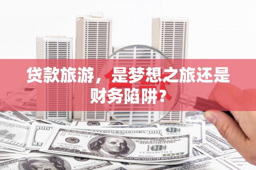 三峡贷款旅游，是梦想之旅还是财务陷阱？