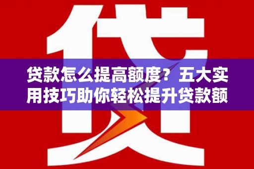 三峡贷款怎么提高额度？五大实用技巧助你轻松提升贷款额度