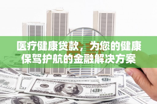 三峡医疗健康贷款，为您的健康保驾护航的金融解决方案