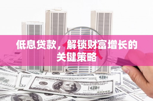 三峡低息贷款，解锁财富增长的关键策略