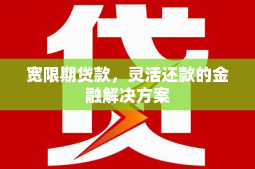 三峡宽限期贷款，灵活还款的金融解决方案