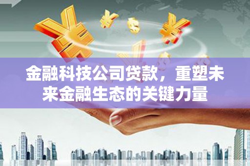 三峡金融科技公司贷款，重塑未来金融生态的关键力量