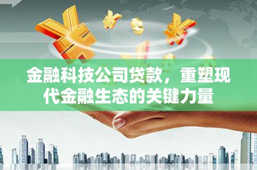 三峡金融科技公司贷款，重塑现代金融生态的关键力量