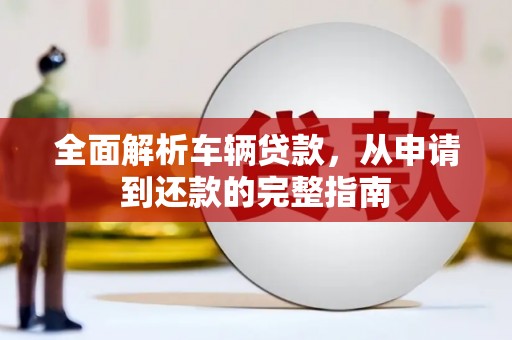 三峡全面解析车辆贷款，从申请到还款的完整指南