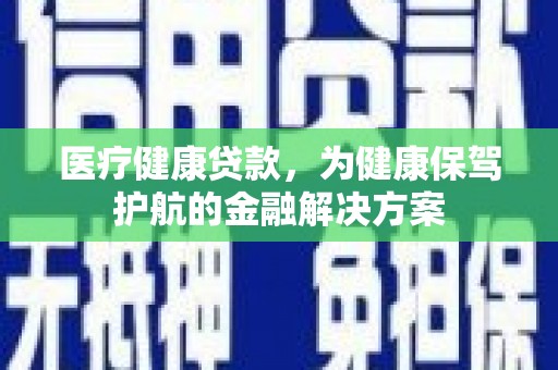 三峡医疗健康贷款，为健康保驾护航的金融解决方案