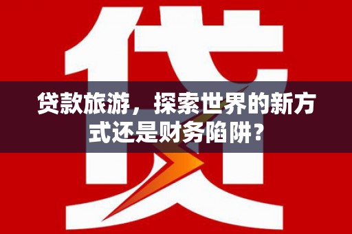 三峡贷款旅游，探索世界的新方式还是财务陷阱？